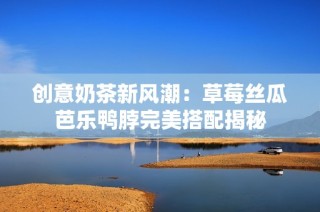 创意奶茶新风潮：草莓丝瓜芭乐鸭脖完美搭配揭秘