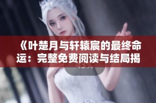 《叶楚月与轩辕宸的最终命运：完整免费阅读与结局揭秘》