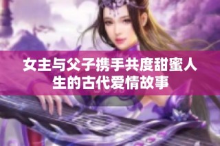 女主与父子携手共度甜蜜人生的古代爱情故事