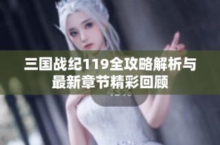 三国战纪119全攻略解析与最新章节精彩回顾