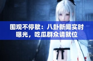 围观不停歇：八卦新闻实时曝光，吃瓜群众请就位