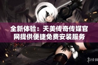 全新体验：天美传奇传媒官网提供便捷免费安装服务