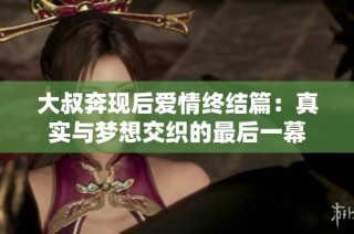 大叔奔现后爱情终结篇：真实与梦想交织的最后一幕