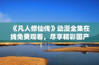 《凡人修仙传》动漫全集在线免费观看，尽享精彩国产动画盛宴