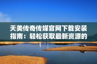 天美传奇传媒官网下载安装指南：轻松获取最新资源的方法
