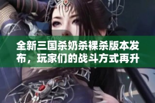 全新三国杀奶杀裸杀版本发布，玩家们的战斗方式再升级！