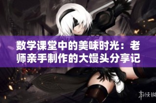 数学课堂中的美味时光：老师亲手制作的大馒头分享记