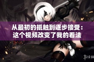 从最初的抵触到逐步接受：这个视频改变了我的看法