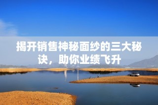 揭开销售神秘面纱的三大秘诀，助你业绩飞升