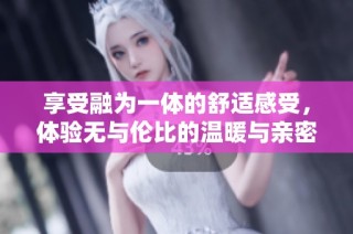 享受融为一体的舒适感受，体验无与伦比的温暖与亲密