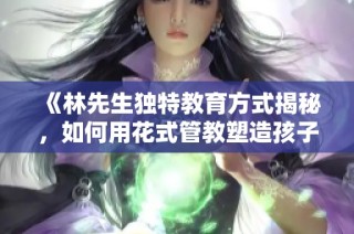 《林先生独特教育方式揭秘，如何用花式管教塑造孩子》