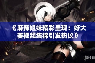 《麻辣姐妹精彩呈现：好大赛视频集锦引发热议》
