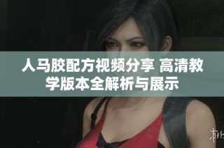 人马胶配方视频分享 高清教学版本全解析与展示
