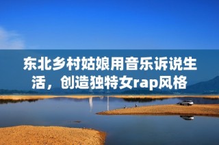 东北乡村姑娘用音乐诉说生活，创造独特女rap风格