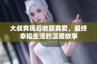 大叔奔现后收获真爱，最终幸福生活的温暖故事