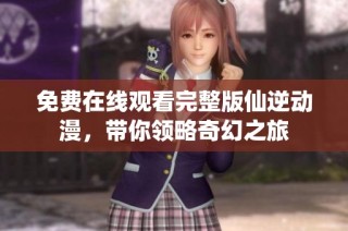 免费在线观看完整版仙逆动漫，带你领略奇幻之旅