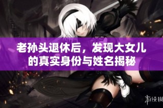 老孙头退休后，发现大女儿的真实身份与姓名揭秘