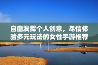 自由发挥个人创意，尽情体验多元玩法的女性手游推荐