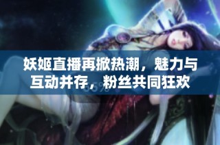 妖姬直播再掀热潮，魅力与互动并存，粉丝共同狂欢
