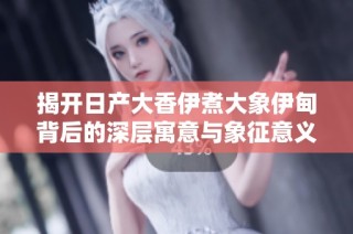 揭开日产大香伊煮大象伊甸背后的深层寓意与象征意义