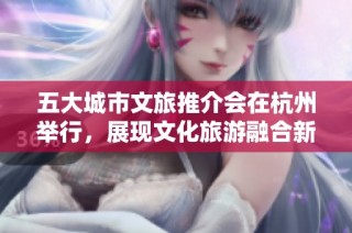 五大城市文旅推介会在杭州举行，展现文化旅游融合新篇章