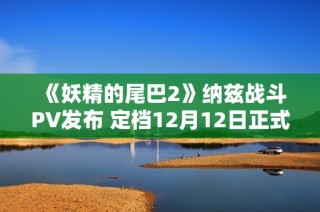 《妖精的尾巴2》纳兹战斗PV发布 定档12月12日正式发售