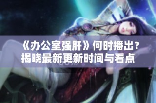 《办公室强肝》何时播出？揭晓最新更新时间与看点