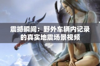 震撼瞬间：野外车辆内记录的真实地震场景视频