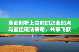 全面剖析上古封印职业加点与最佳玩法策略，共享飞跃攻略
