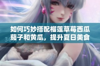 如何巧妙搭配榴莲草莓西瓜茄子和黄瓜，提升夏日美食享受