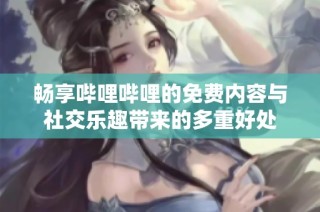 畅享哔哩哔哩的免费内容与社交乐趣带来的多重好处