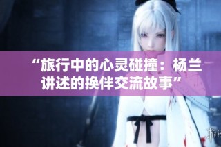 “旅行中的心灵碰撞：杨兰讲述的换伴交流故事”