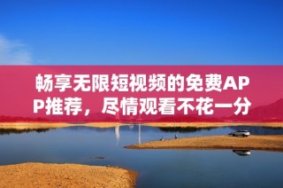 畅享无限短视频的免费APP推荐，尽情观看不花一分钱