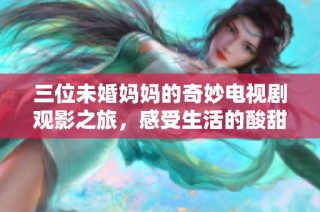 三位未婚妈妈的奇妙电视剧观影之旅，感受生活的酸甜苦辣