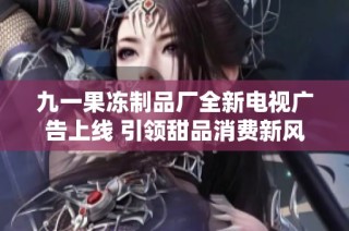九一果冻制品厂全新电视广告上线 引领甜品消费新风潮