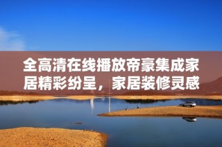 全高清在线播放帝豪集成家居精彩纷呈，家居装修灵感尽在其中
