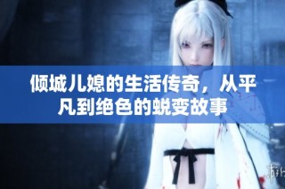 倾城儿媳的生活传奇，从平凡到绝色的蜕变故事