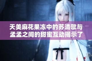 天美麻花果冻中的苏清歌与孟孟之间的甜蜜互动揭示了什么？