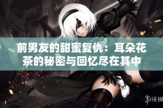 前男友的甜蜜复仇：耳朵花茶的秘密与回忆尽在其中
