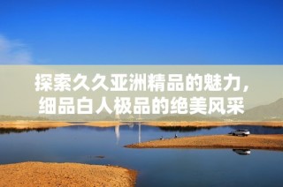 探索久久亚洲精品的魅力，细品白人极品的绝美风采