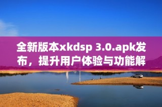 全新版本xkdsp 3.0.apk发布，提升用户体验与功能解析