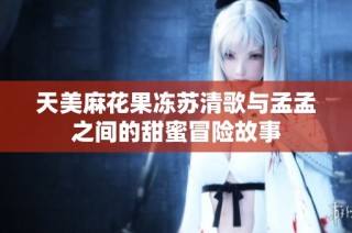 天美麻花果冻苏清歌与孟孟之间的甜蜜冒险故事