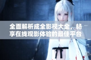 全面解析成全影视大全，畅享在线观影体验的最佳平台