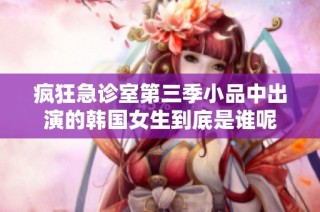 疯狂急诊室第三季小品中出演的韩国女生到底是谁呢