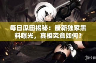 每日瓜田揭秘：最新独家黑料曝光，真相究竟如何？
