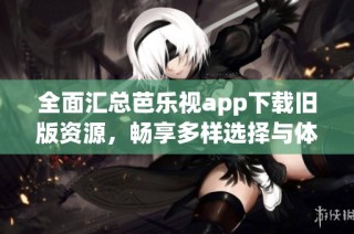 全面汇总芭乐视app下载旧版资源，畅享多样选择与体验