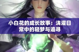 小白花的成长故事：浇灌日常中的轻梦与追寻