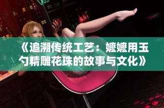 《追溯传统工艺：嬷嬷用玉勺精雕花珠的故事与文化》