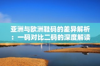 亚洲与欧洲鞋码的差异解析：一码对比二码的深度解读
