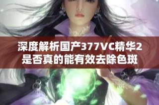 深度解析国产377VC精华2是否真的能有效去除色斑